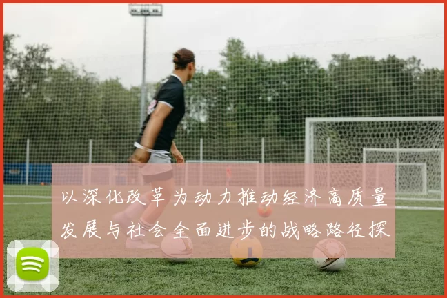 以深化改革为动力推动经济高质量发展与社会全面进步的战略路径探析