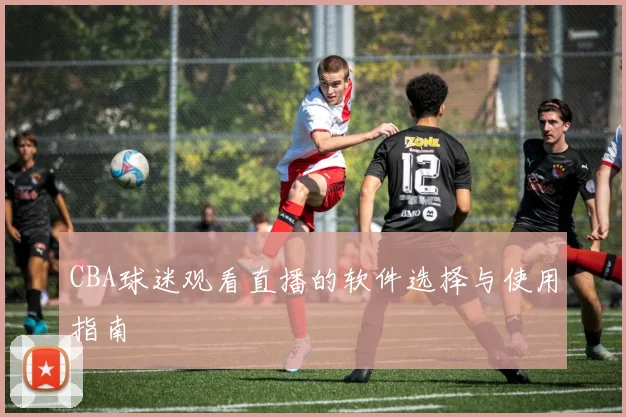 CBA球迷观看直播的软件选择与使用指南