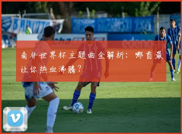 南非世界杯主题曲全解析:哪首最让你热血沸腾?