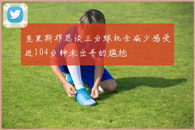 克里斯邓恩谈三分球机会减少感受近104分钟未出手的尴尬