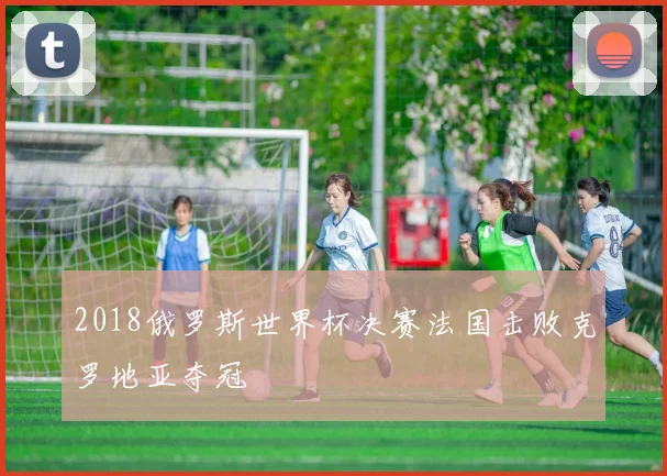 2018俄罗斯世界杯决赛法国击败克罗地亚夺冠